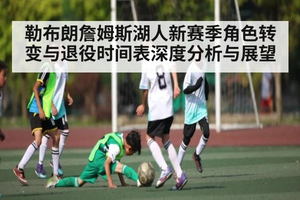 勒布朗詹姆斯湖人新赛季角色转变与退役时间表深度分析与展望
