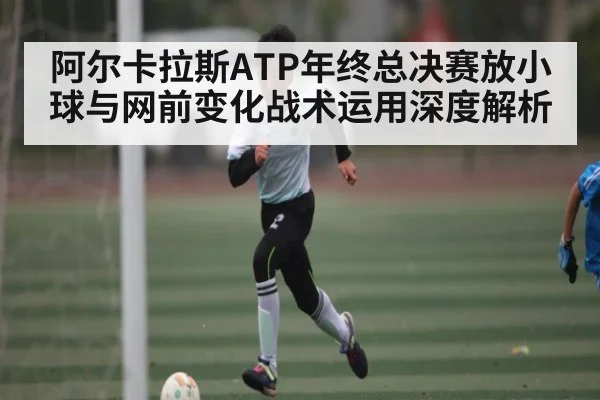 阿尔卡拉斯ATP年终总决赛放小球与网前变化战术运用深度解析